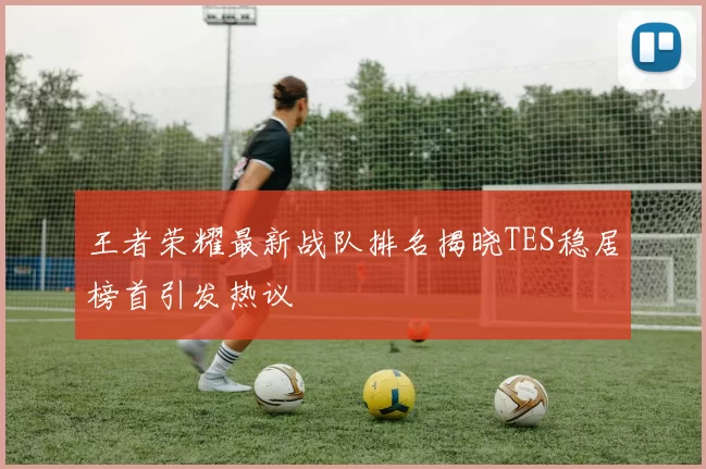 王者荣耀最新战队排名揭晓TES稳居榜首引发热议
