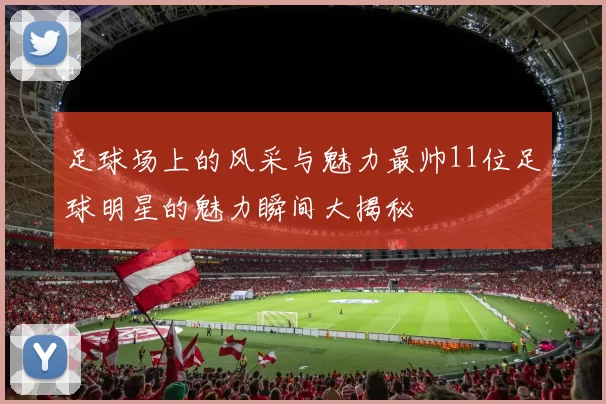 足球场上的风采与魅力最帅11位足球明星的魅力瞬间大揭秘