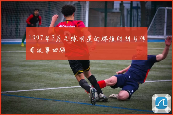 1997年3月足球明星的辉煌时刻与传奇故事回顾