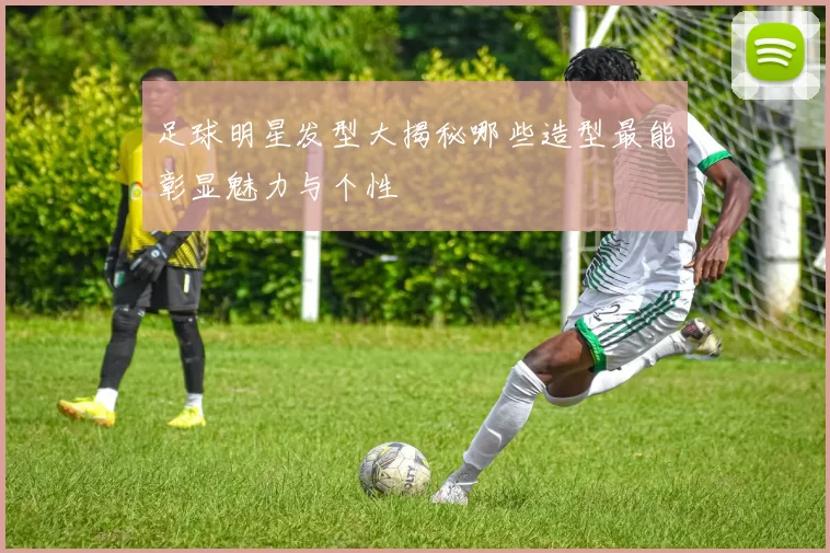 足球明星发型大揭秘哪些造型最能彰显魅力与个性