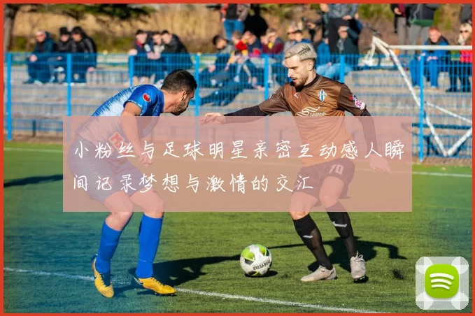 小粉丝与足球明星亲密互动感人瞬间记录梦想与激情的交汇