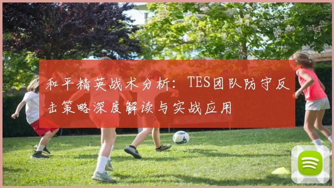 和平精英战术分析：TES团队防守反击策略深度解读与实战应用