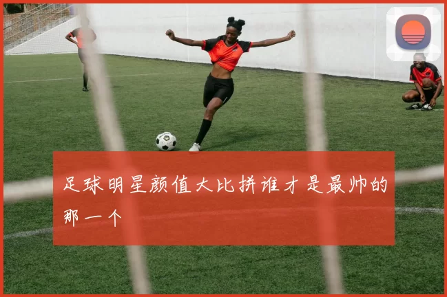足球明星颜值大比拼谁才是最帅的那一个