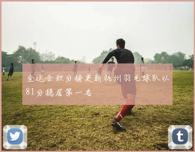 全运会积分榜更新杭州羽毛球队以81分稳居第一名