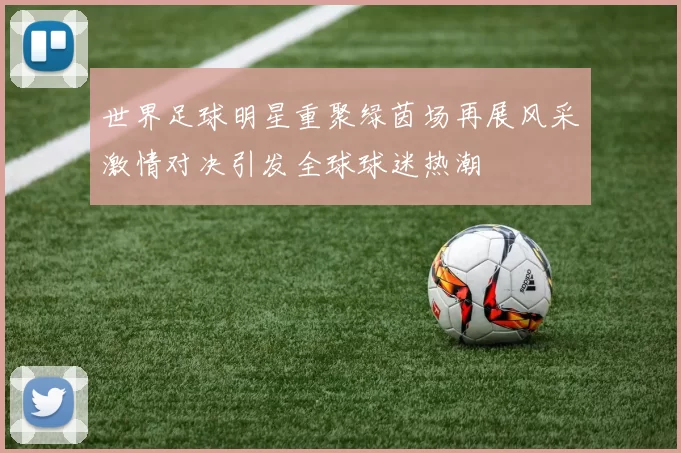 世界足球明星重聚绿茵场再展风采激情对决引发全球球迷热潮