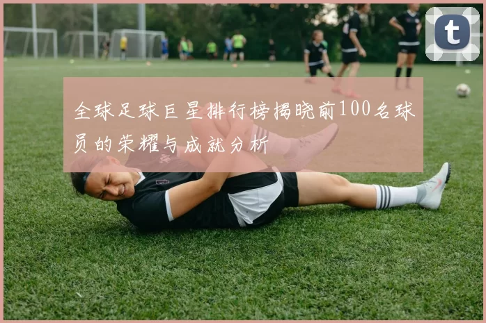 全球足球巨星排行榜揭晓前100名球员的荣耀与成就分析