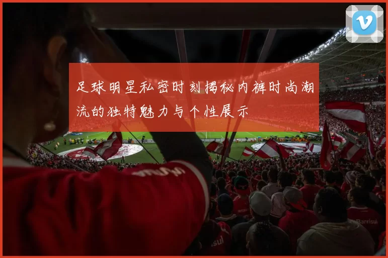 足球明星私密时刻揭秘内裤时尚潮流的独特魅力与个性展示