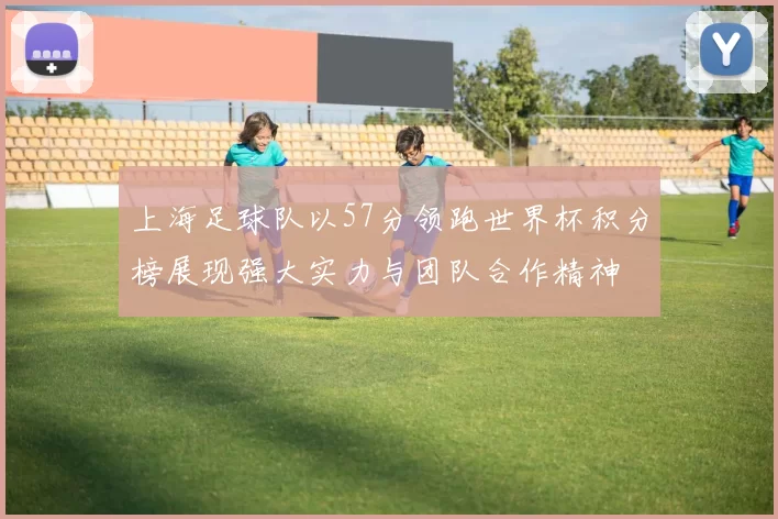 上海足球队以57分领跑世界杯积分榜展现强大实力与团队合作精神