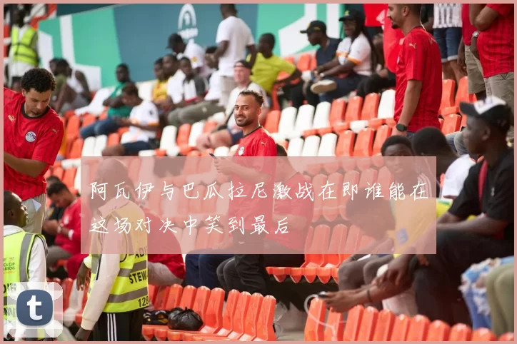 阿瓦伊与巴瓜拉尼激战在即谁能在这场对决中笑到最后