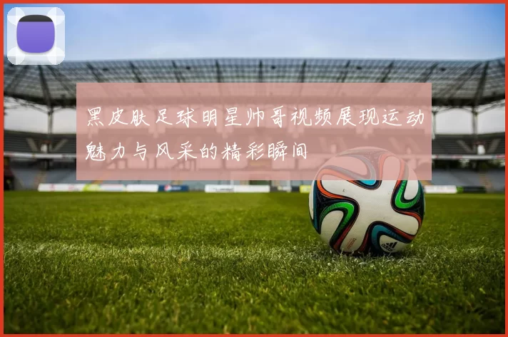 黑皮肤足球明星帅哥视频展现运动魅力与风采的精彩瞬间
