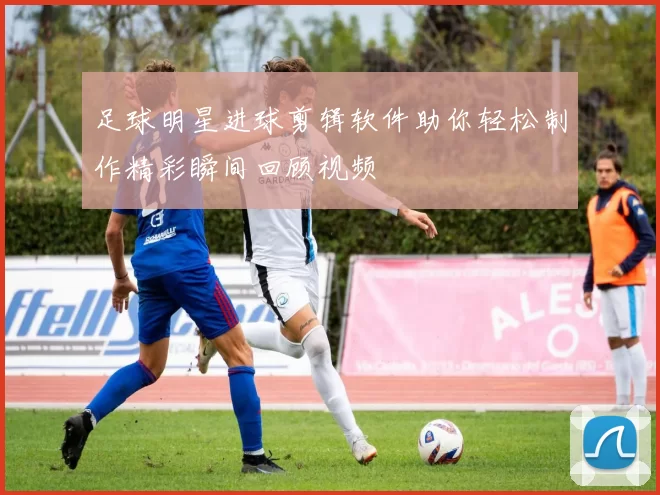 足球明星进球剪辑软件助你轻松制作精彩瞬间回顾视频
