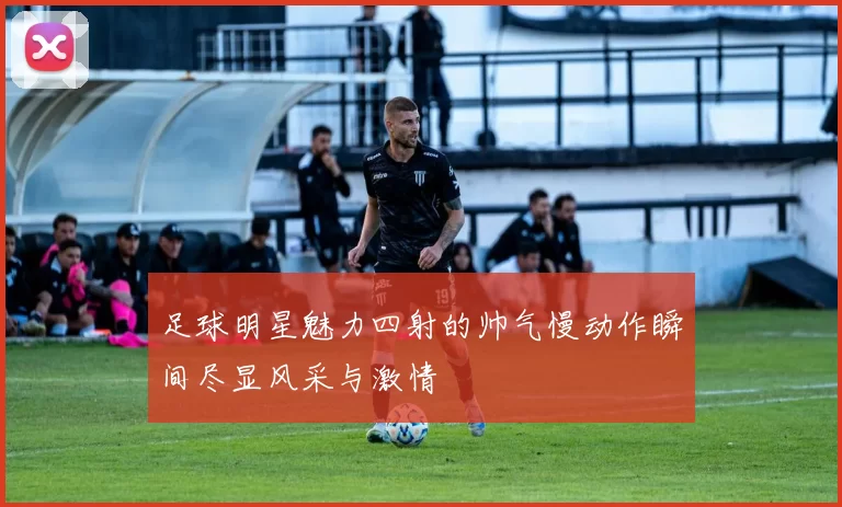 足球明星魅力四射的帅气慢动作瞬间尽显风采与激情