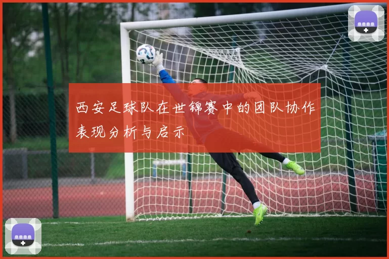 西安足球队在世锦赛中的团队协作表现分析与启示