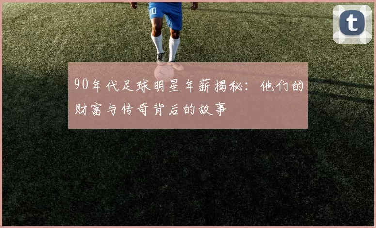 90年代足球明星年薪揭秘：他们的财富与传奇背后的故事