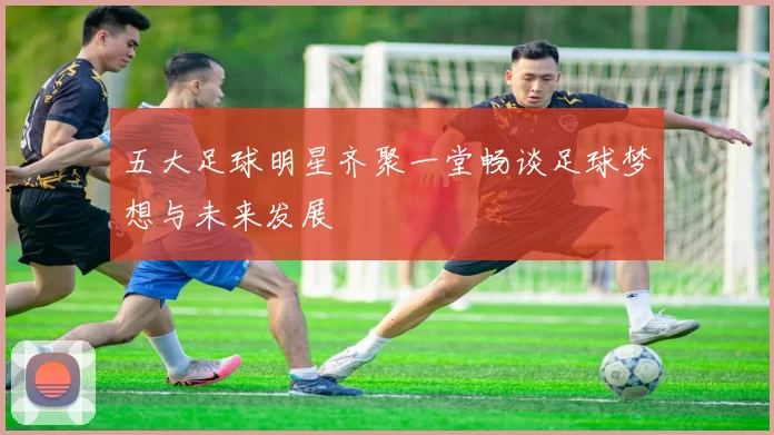 五大足球明星齐聚一堂畅谈足球梦想与未来发展