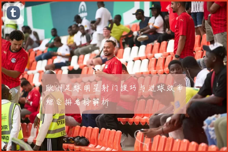 欧洲足球明星射门技巧与进球效率综合排名榜解析