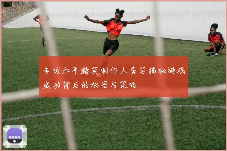 专访和平精英制作人黄芳揭秘游戏成功背后的秘密与策略