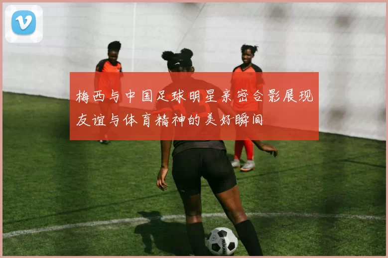 梅西与中国足球明星亲密合影展现友谊与体育精神的美好瞬间