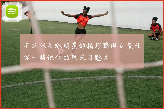 不认识足球明星的精彩瞬间合集让你一睹他们的风采与魅力