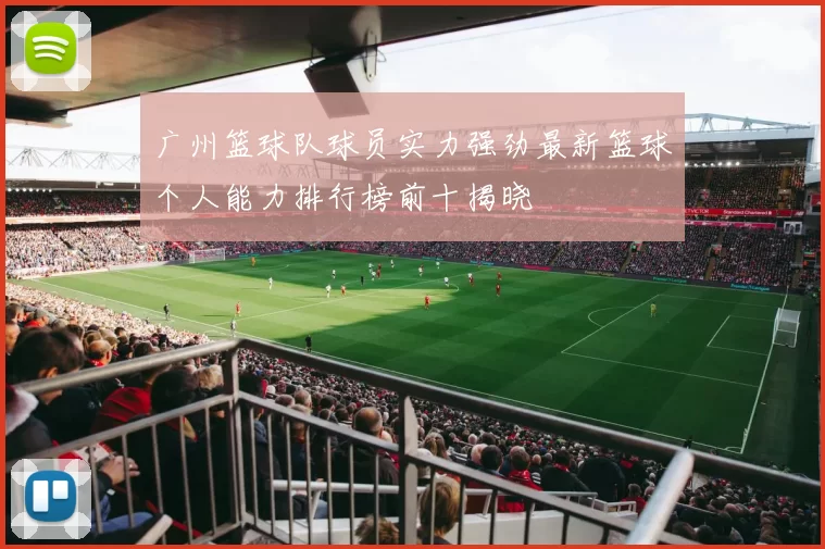 广州篮球队球员实力强劲最新篮球个人能力排行榜前十揭晓