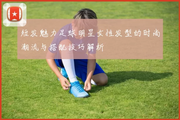 短发魅力足球明星女性发型的时尚潮流与搭配技巧解析