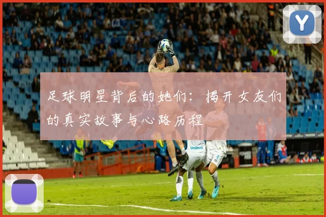 足球明星背后的她们：揭开女友们的真实故事与心路历程