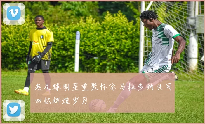 老足球明星重聚怀念马拉多纳共同回忆辉煌岁月