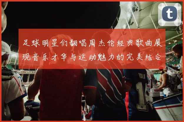 足球明星们翻唱周杰伦经典歌曲展现音乐才华与运动魅力的完美结合