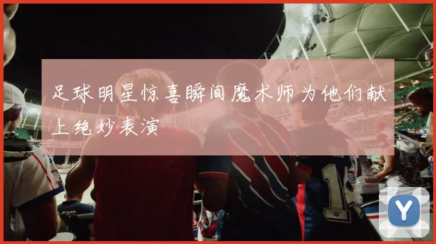 足球明星惊喜瞬间魔术师为他们献上绝妙表演