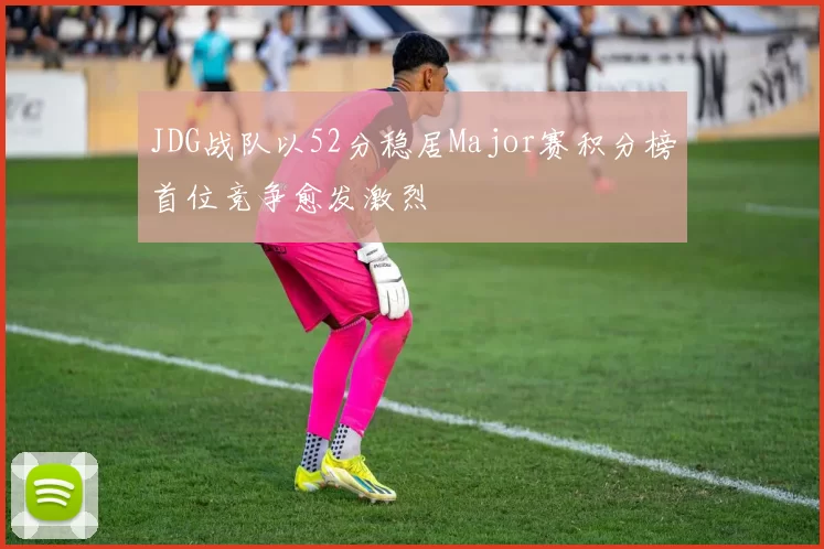JDG战队以52分稳居Major赛积分榜首位竞争愈发激烈