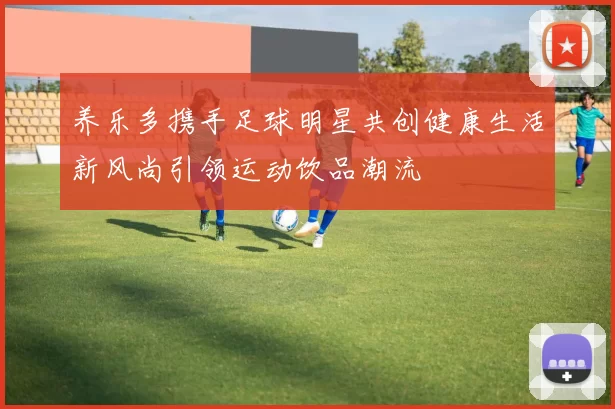 养乐多携手足球明星共创健康生活新风尚引领运动饮品潮流