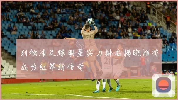 利物浦足球明星实力排名揭晓谁将成为红军新传奇