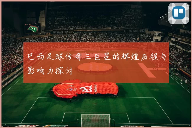 巴西足球传奇三巨星的辉煌历程与影响力探讨