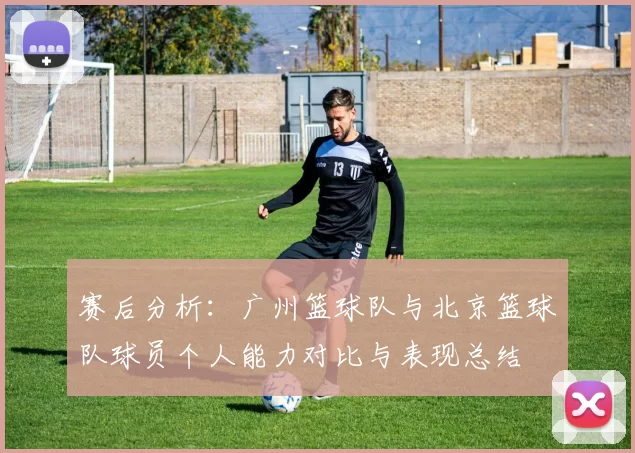 赛后分析：广州篮球队与北京篮球队球员个人能力对比与表现总结