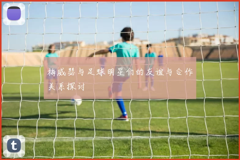 梅威瑟与足球明星们的友谊与合作关系探讨