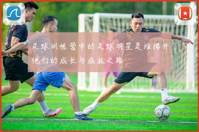 足球训练营中的足球明星是谁揭开他们的成长与成就之路