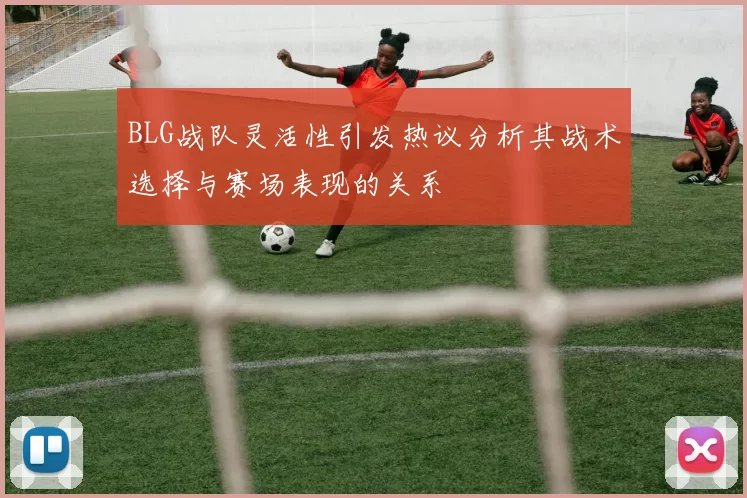 BLG战队灵活性引发热议分析其战术选择与赛场表现的关系