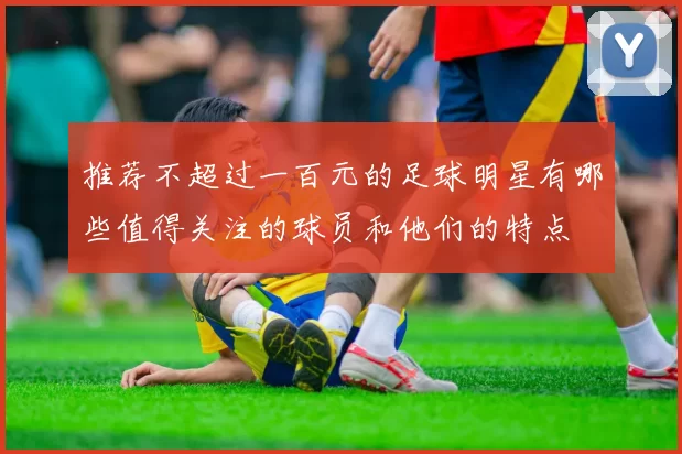 推荐不超过一百元的足球明星有哪些值得关注的球员和他们的特点