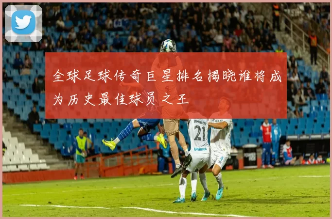 全球足球传奇巨星排名揭晓谁将成为历史最佳球员之王