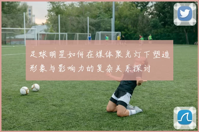 足球明星如何在媒体聚光灯下塑造形象与影响力的复杂关系探讨