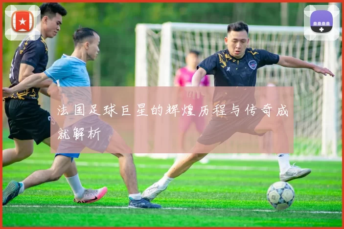 法国足球巨星的辉煌历程与传奇成就解析