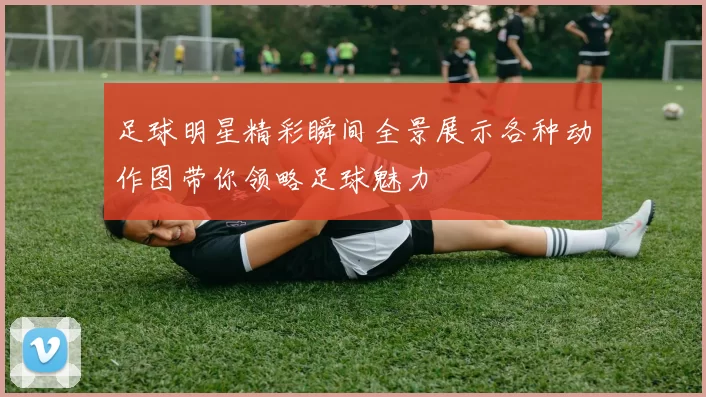 足球明星精彩瞬间全景展示各种动作图带你领略足球魅力