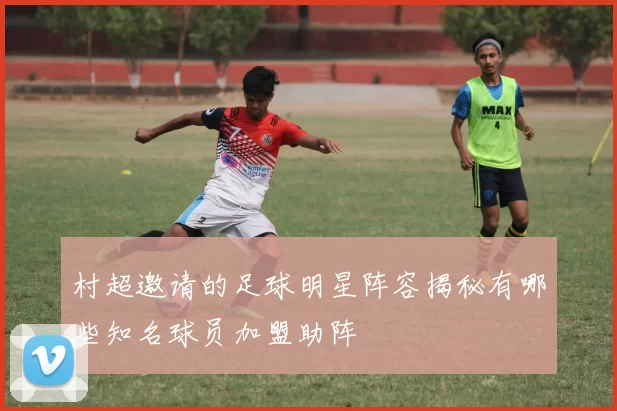 村超邀请的足球明星阵容揭秘有哪些知名球员加盟助阵