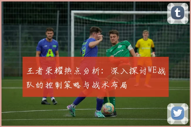 王者荣耀热点分析：深入探讨WE战队的控制策略与战术布局