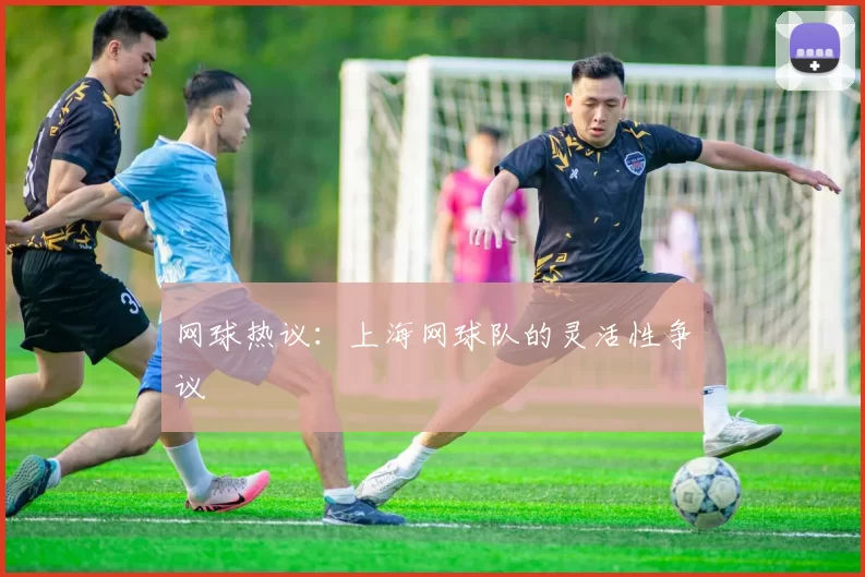 网球热议：上海网球队的灵活性争议