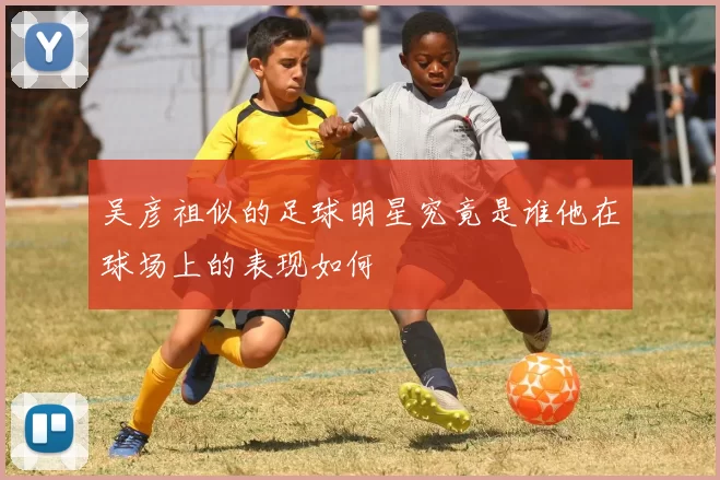 吴彦祖似的足球明星究竟是谁他在球场上的表现如何