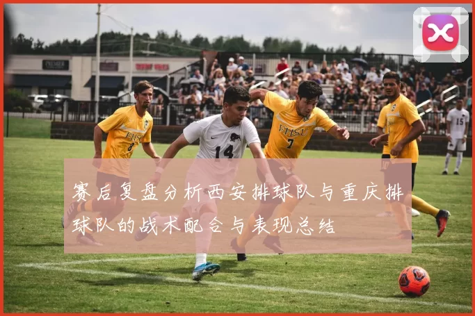 赛后复盘分析西安排球队与重庆排球队的战术配合与表现总结