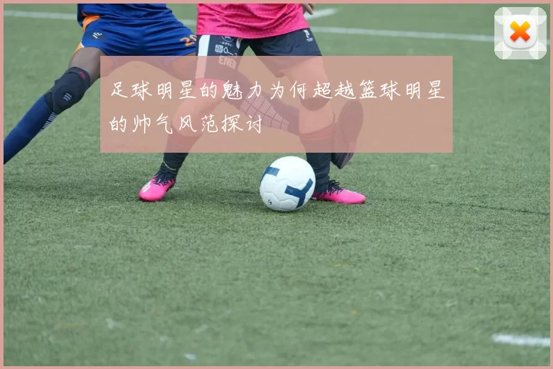 足球明星的魅力为何超越篮球明星的帅气风范探讨