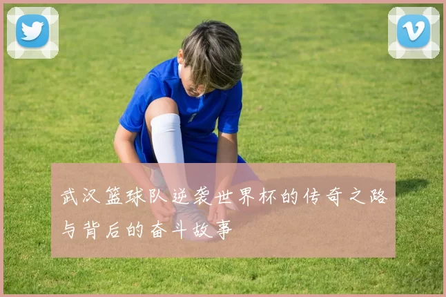 武汉篮球队逆袭世界杯的传奇之路与背后的奋斗故事