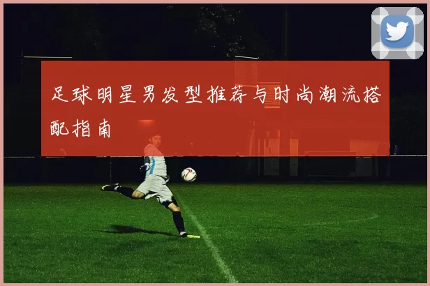 足球明星男发型推荐与时尚潮流搭配指南